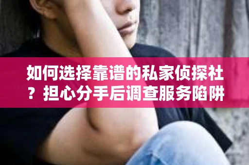 如何选择靠谱的私家侦探社？担心分手后调查服务陷阱怎么办？
