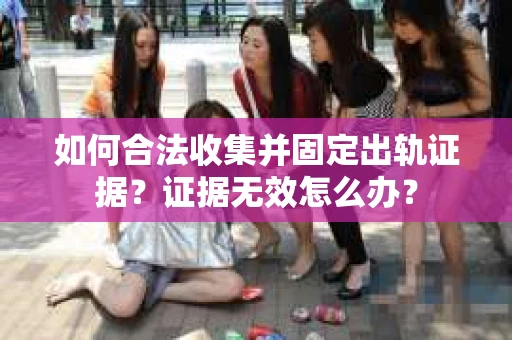 如何合法收集并固定出轨证据？证据无效怎么办？