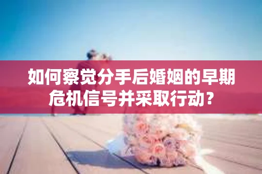 如何察觉分手后婚姻的早期危机信号并采取行动？