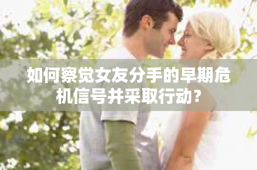 如何察觉女友分手的早期危机信号并采取行动？