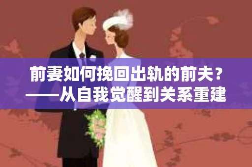前妻如何挽回出轨的前夫？——从自我觉醒到关系重建的全面指南