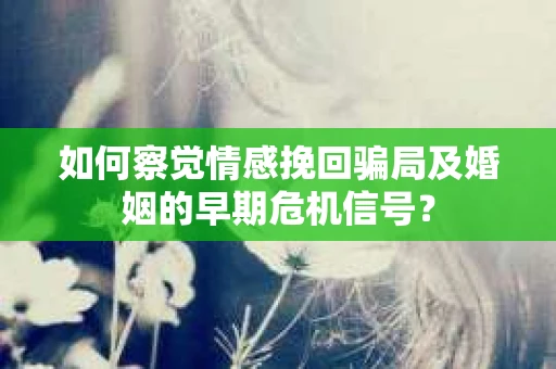 如何察觉情感挽回骗局及婚姻的早期危机信号？