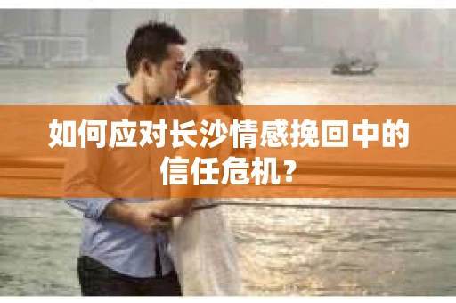 如何应对长沙情感挽回中的信任危机？