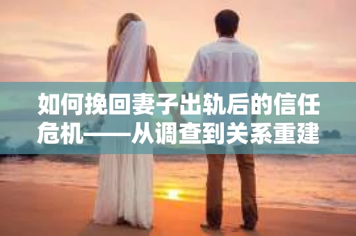 如何挽回妻子出轨后的信任危机——从调查到关系重建的全方位指南