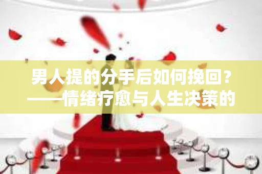 男人提的分手后如何挽回？——情绪疗愈与人生决策的干货指南