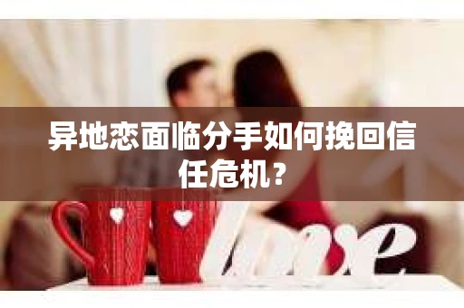 异地恋面临分手如何挽回信任危机？