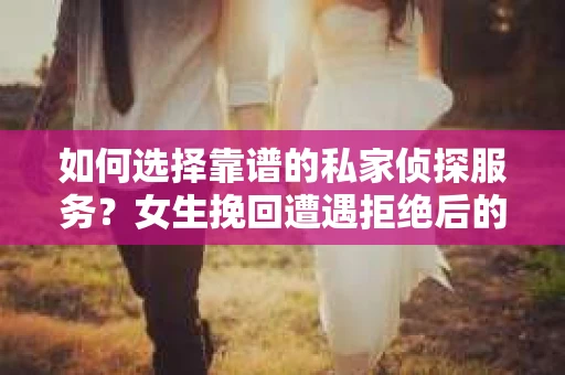 如何选择靠谱的私家侦探服务？女生挽回遭遇拒绝后的调查怎么办？