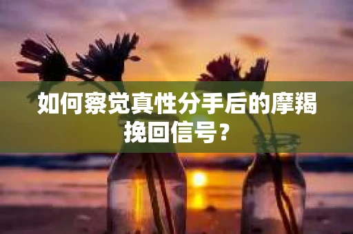 如何察觉真性分手后的摩羯挽回信号？