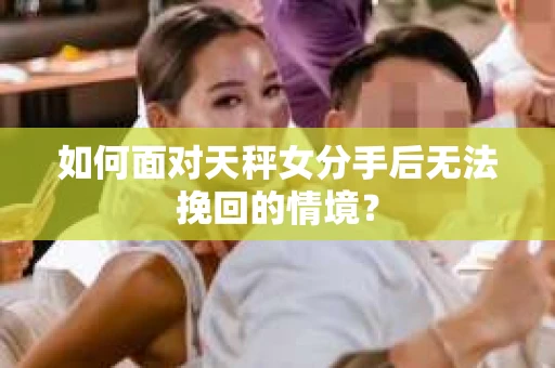 如何面对天秤女分手后无法挽回的情境？
