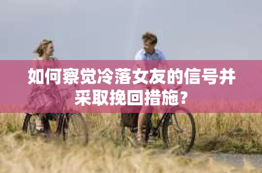 如何察觉冷落女友的信号并采取挽回措施？