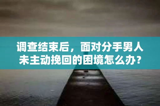调查结束后，面对分手男人未主动挽回的困境怎么办？