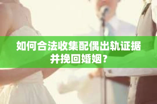 如何合法收集配偶出轨证据并挽回婚姻？