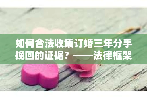 如何合法收集订婚三年分手挽回的证据？——法律框架下的有效证据收集方案