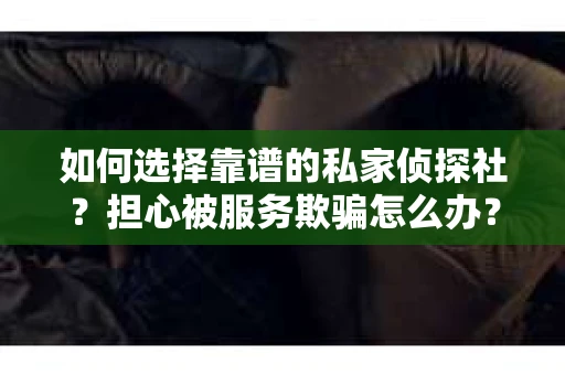 如何选择靠谱的私家侦探社？担心被服务欺骗怎么办？