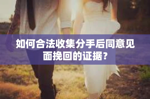如何合法收集分手后同意见面挽回的证据？