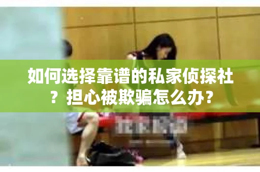 如何选择靠谱的私家侦探社？担心被欺骗怎么办？