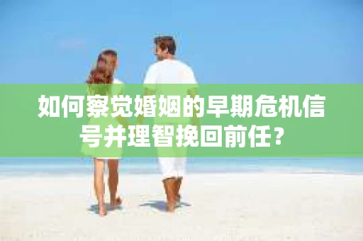 如何察觉婚姻的早期危机信号并理智挽回前任？