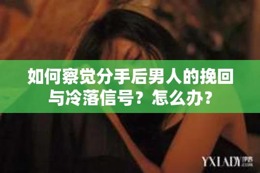 如何察觉分手后男人的挽回与冷落信号？怎么办？