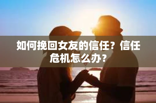 如何挽回女友的信任？信任危机怎么办？