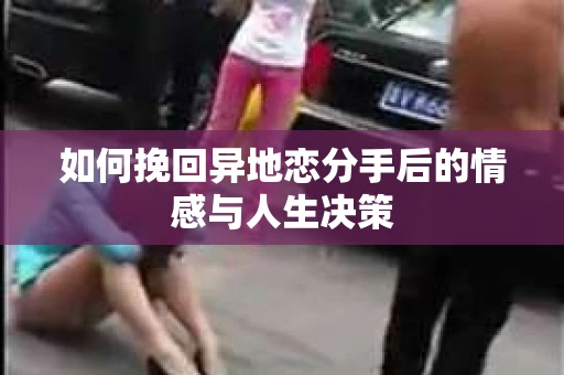 如何挽回异地恋分手后的情感与人生决策