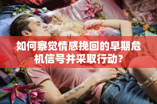 如何察觉情感挽回的早期危机信号并采取行动？