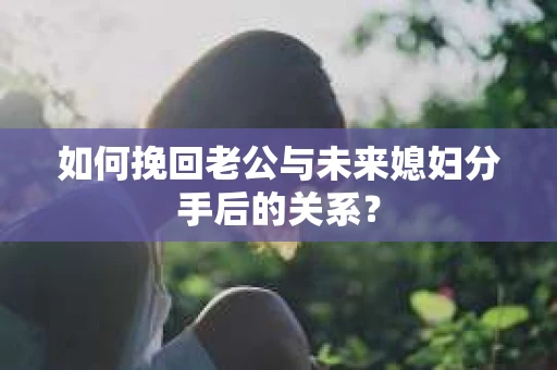 如何挽回老公与未来媳妇分手后的关系？