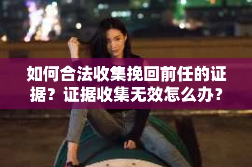 如何合法收集挽回前任的证据?证据收集无效怎么办? 如何合法收集挽回前任的证据?证据收集无效怎么办?