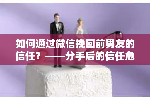 如何通过微信挽回前男友的信任？——分手后的信任危机解决方案