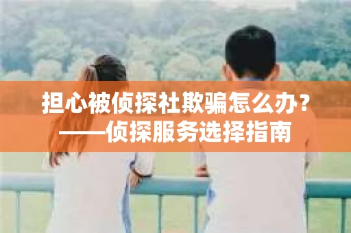 担心被侦探社欺骗怎么办？——侦探服务选择指南